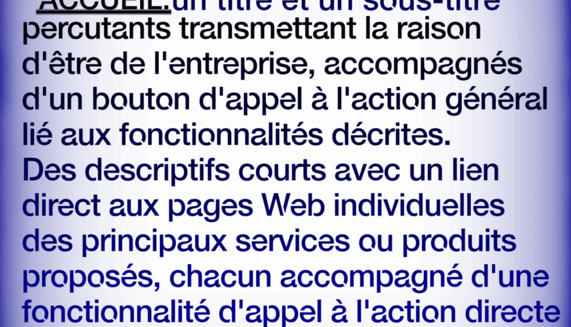 Site Web de Entreprise Simplifié ACCUEIL:un titre et un sous-titre percutants transmettant la raison d'être de l'entreprise, accompagnés d'un bouton d'appel à l'action général lié aux fonctionnalités décrites. Des descriptifs courts avec un lien direct aux pages Web individuelles des principaux services ou produits proposés, chacun accompagné d'une fonctionnalité d'appel à l'action directe En savoir plus à.. HTTPS://FR.WEBBERSWORLD.WEBSITE/SITE-WEB-DE-ENTREPRISE-SIMPLIFIE