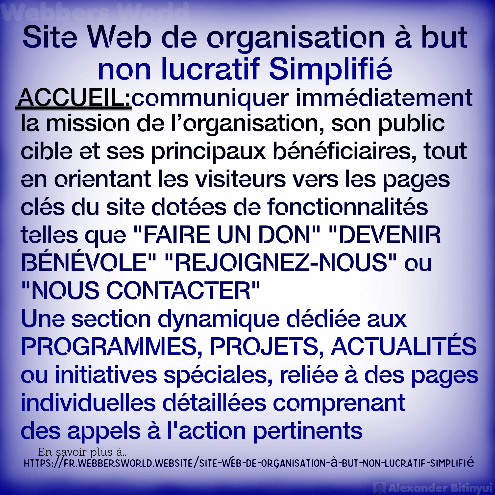 Site Web de organisation à but non lucratif Simplifié ACCUEIL:communiquer immédiatement la mission de l'organisation, son public cible et ses principaux bénéficiaires, tout en orientant les visiteurs vers les pages clés du site dotées de fonctionnalités telles que "FAIRE UN DON" "DEVENIR BÉNÉVOLE" "REJOIGNEZ-NOUS" ou "NOUS CONTACTER" Une section dynamique dédiée aux PROGRAMMES, PROJETS, ACTUALITÉS ou initiatives spéciales, reliée à des pages individuelles détaillées comprenant des appels à l'action pertinents En savoir plus à.. HTTPS://FR.WEBBERSWORLD.WEBSITE/SITE-WEB-DE-ORGANISATION-à-BUT-NON-LUCRATIF-SIMPLIFIE