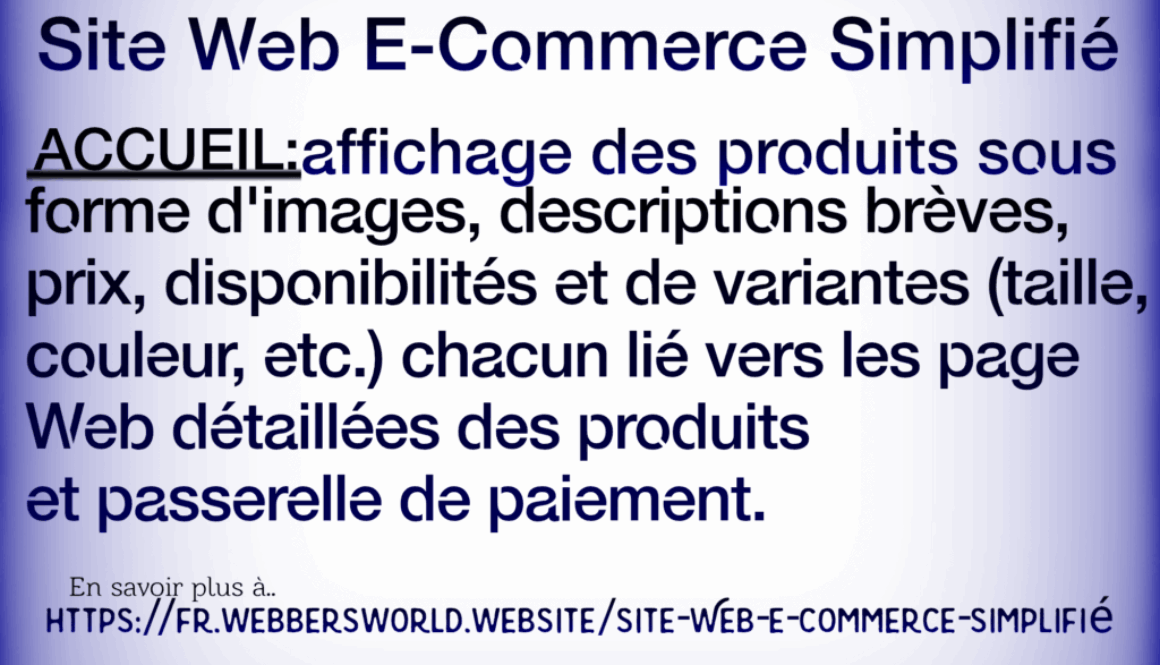 Site Web E-Commerce Simplifié ACCUEIL:affichage des produits sous forme d'images, descriptions brèves, prix, disponibilités et de variantes (taille, couleur, etc.) chacun lié vers les page Web détaillées des produits et passerelle de paiement. En savoir plus à.. HTTPS://FR.WEBBERSWORLD.WEBSITE/SITE-WEB-E-COMMERCE-SIMPLIFIE