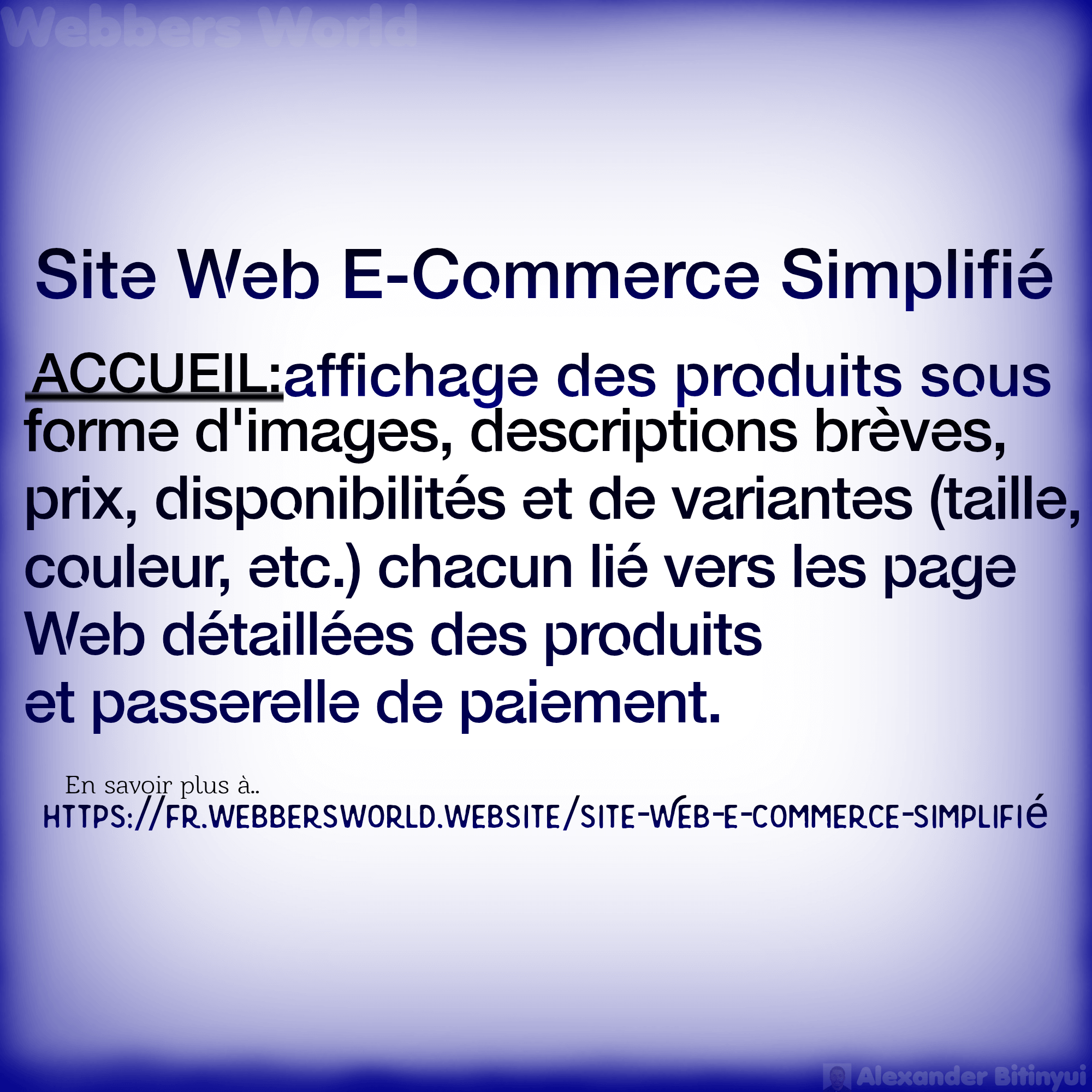 Site Web E-Commerce Simplifié ACCUEIL:affichage des produits sous forme d'images, descriptions brèves, prix, disponibilités et de variantes (taille, couleur, etc.) chacun lié vers les page Web détaillées des produits et passerelle de paiement. En savoir plus à.. HTTPS://FR.WEBBERSWORLD.WEBSITE/SITE-WEB-E-COMMERCE-SIMPLIFIE