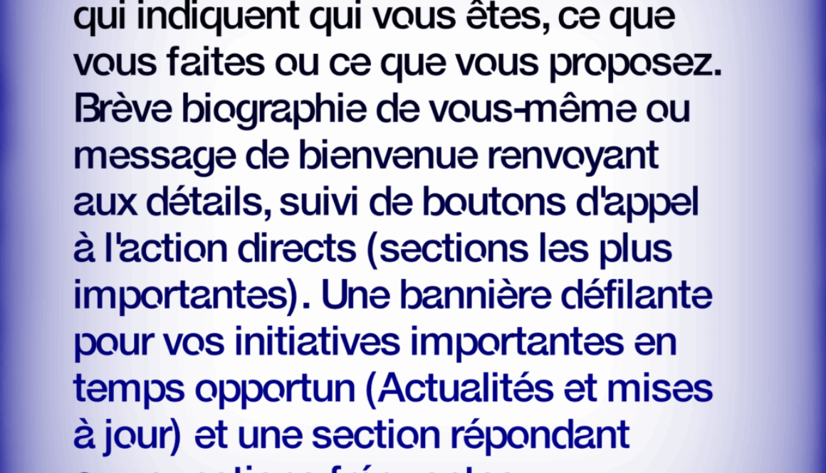 Site Web Personnel Simplifié ACCUEIL: un titre et sous-titre percutants qui indiquent qui vous êtes, ce que vous faites ou ce que vous proposez. Brève biographie de vous-même ou message de bienvenue renvoyant aux détails, suivi de boutons d'appel à l'action directs (sections les plus importantes). Une bannière défilante pour vos initiatives importantes en temps opportun (Actualités et mises à jour) et une section répondant aux questions fréquentes. En savoir plus à https://fr.webbersworld.website/site-web-personnel-simplifie/
