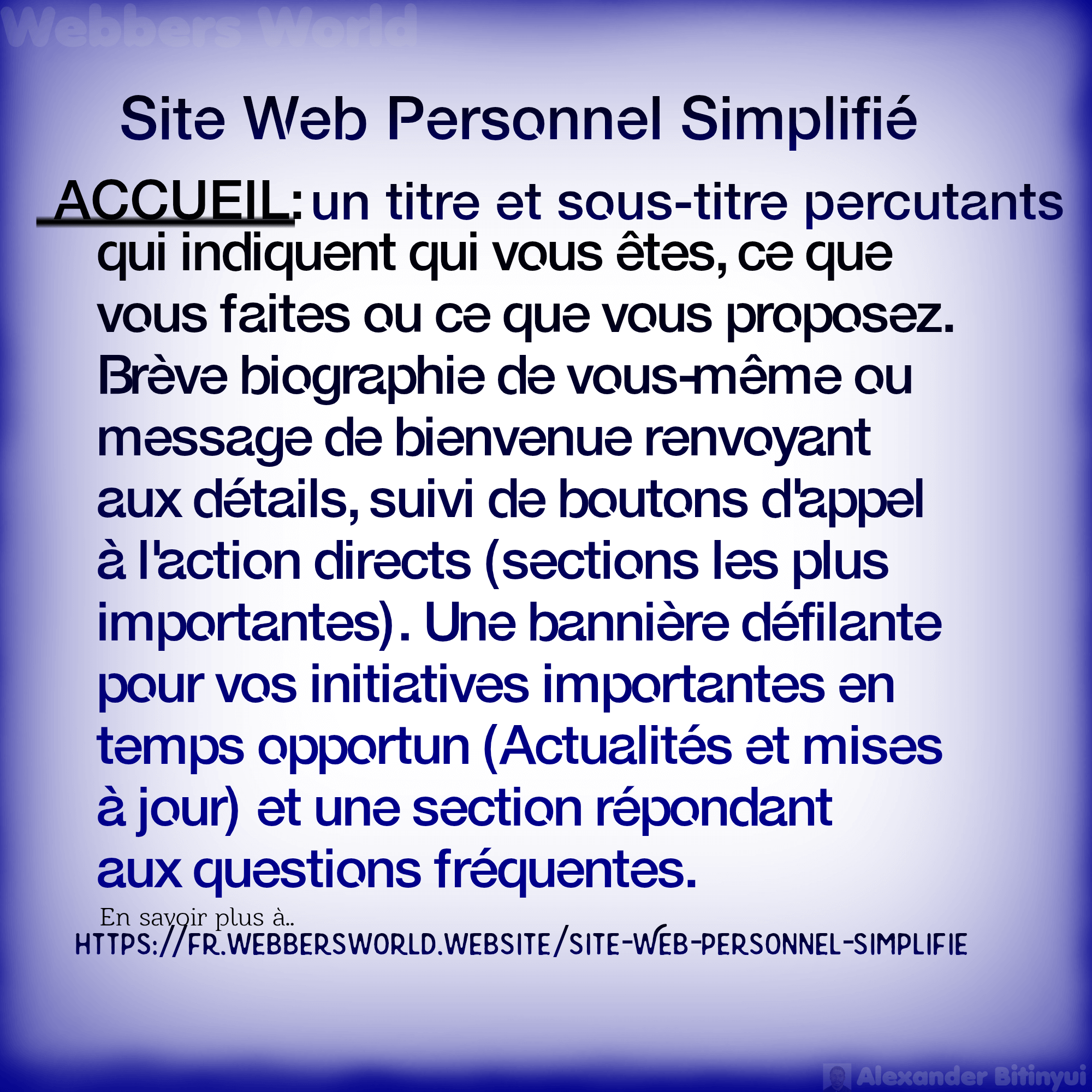 Site Web Personnel Simplifié ACCUEIL: un titre et sous-titre percutants qui indiquent qui vous êtes, ce que vous faites ou ce que vous proposez. Brève biographie de vous-même ou message de bienvenue renvoyant aux détails, suivi de boutons d'appel à l'action directs (sections les plus importantes). Une bannière défilante pour vos initiatives importantes en temps opportun (Actualités et mises à jour) et une section répondant aux questions fréquentes. En savoir plus à https://fr.webbersworld.website/site-web-personnel-simplifie/