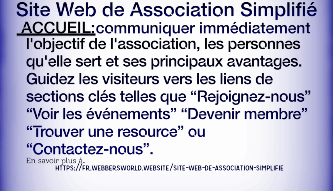 Site Web de Association Simplifié ACCUEIL: communiquer immédiatement l'objectif de l'association, les personnes qu'elle sert et ses principaux avantages. Guidez les visiteurs vers les liens de sections clés telles que "Rejoignez-nous" "Voir les événements” "Devenir membre" "Trouver une resource" ou "Contactez-nous". En savoir plus à.. HTTPS://FR.WEBBERSWORLD.WEBSITE/SITE-WEB-DE-ASSOCIATION-SIMPLIFIE