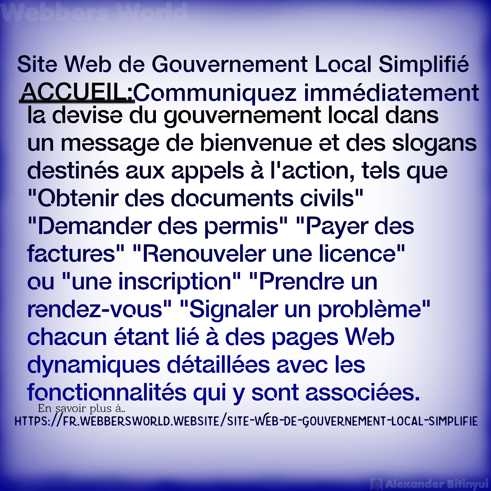 Site Web de Gouvernement Local Simplifié ACCUEIL:Communiquez immédiatement la devise du gouvernement local dans un message de bienvenue et des slogans destinés aux appels à l'action, tels que "Obtenir des documents civils" "Demander des permis" "Payer des factures" "Renouveler une licence" ou "une inscription" "Prendre un rendez-vous" "Signaler un problème" chacun étant lié à des pages Web dynamiques détaillées avec les fonctionnalités qui y sont associées. En savoir plus à https://fr.webbersworld.website/site-web-de-gouvernement-local-simplifie/