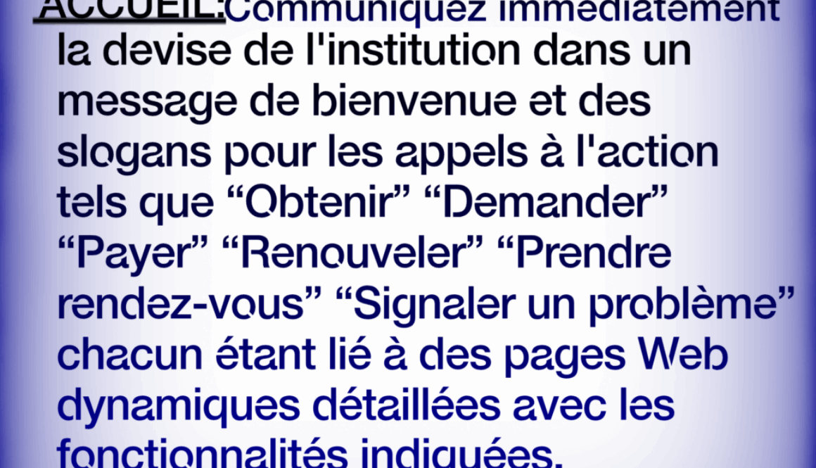 Site Web de Gouvernement Simplifié ACCUEIL:Communiquez immédiatement la devise de l'institution dans un message de bienvenue et des slogans pour les appels à l'action tels que "Obtenir” “Demander” "Payer" "Renouveler" "Prendre rendez-vous" "Signaler un problème" chacun étant lié à des pages Web dynamiques détaillées avec les fonctionnalités indiquées. En savoir plus à https://fr.webbersworld.website/site-web-de-gouvernement-simplifie