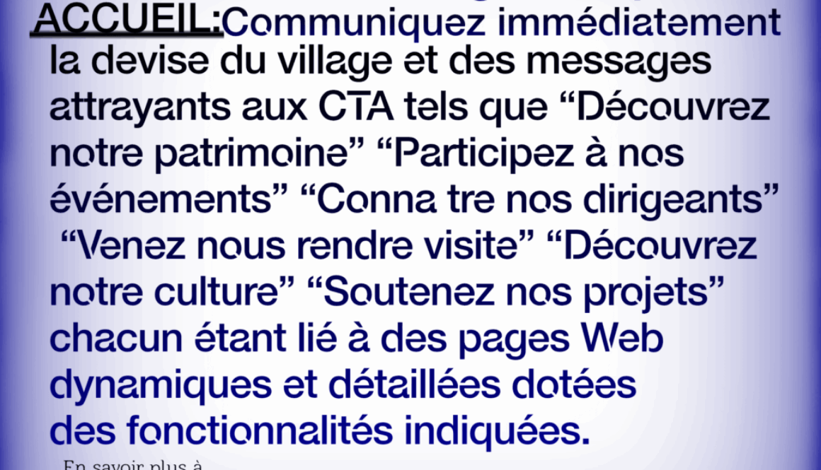Site Web de Village Simplifié ACCUEIL:Communiquez immédiatement la devise du village et des messages attrayants aux CTA tels que “Découvrez notre patrimoine" "Participez à nos événements" "Conna tre nos dirigeants" "Venez nous rendre visite” “Découvrez notre culture" "Soutenez nos projets" chacun étant lié à des pages Web dynamiques et détaillées dotées des fonctionnalités indiquées. En savoir plus à https://fr.webbersworld.website/site-web-de-village-simplifie/