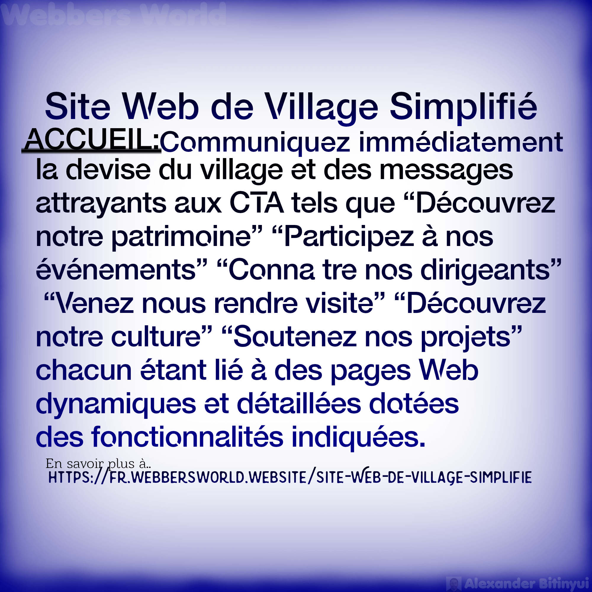 Site Web de Village Simplifié ACCUEIL:Communiquez immédiatement la devise du village et des messages attrayants aux CTA tels que “Découvrez notre patrimoine" "Participez à nos événements" "Conna tre nos dirigeants" "Venez nous rendre visite” “Découvrez notre culture" "Soutenez nos projets" chacun étant lié à des pages Web dynamiques et détaillées dotées des fonctionnalités indiquées. En savoir plus à https://fr.webbersworld.website/site-web-de-village-simplifie/